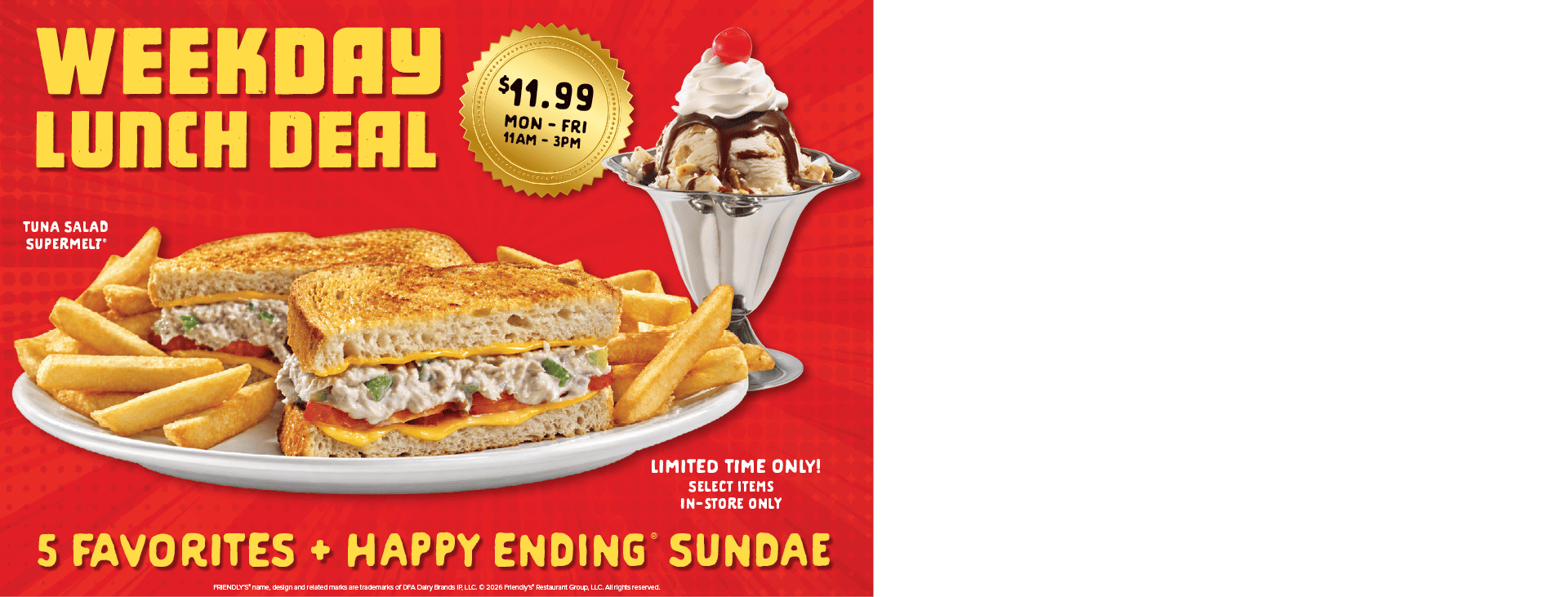 $11.99 Monday through Friday, 11 a.m.–3 p.m. A tuna salad Supermelt with fries and a sundae; ‘5 favorites and Happy Ending sundae.’